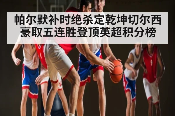 帕尔默补时绝杀定乾坤切尔西豪取五连胜登顶英超积分榜